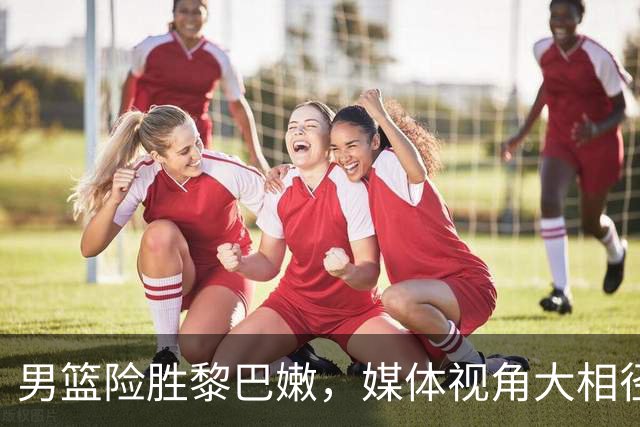 男篮险胜黎巴嫩，媒体视角大相径庭！